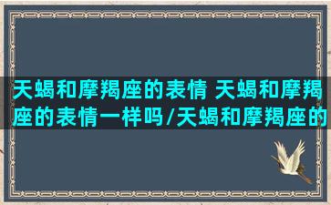 天蝎和摩羯座的表情 天蝎和摩羯座的表情一样吗/天蝎和摩羯座的表情 天蝎和摩羯座的表情一样吗-我的网站